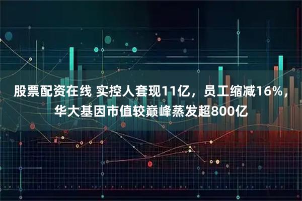 股票配资在线 实控人套现11亿，员工缩减16%，华大基因市值较巅峰蒸发超800亿